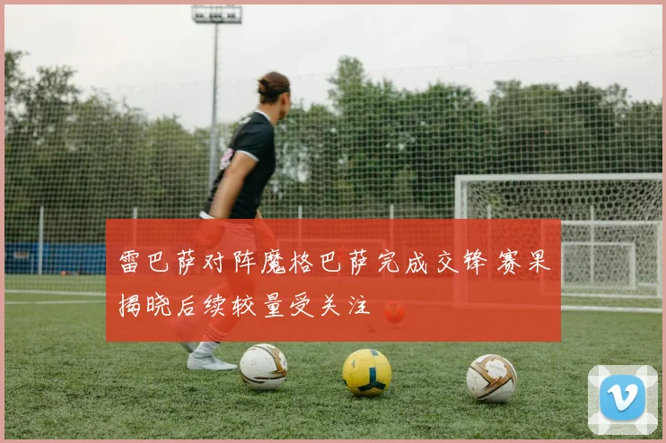 雷巴萨对阵魔格巴萨完成交锋 赛果揭晓后续较量受关注