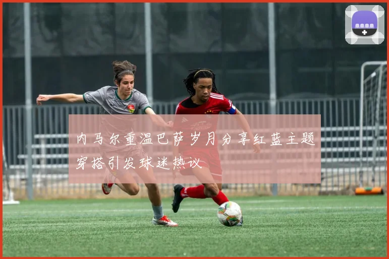 内马尔重温巴萨岁月分享红蓝主题穿搭引发球迷热议