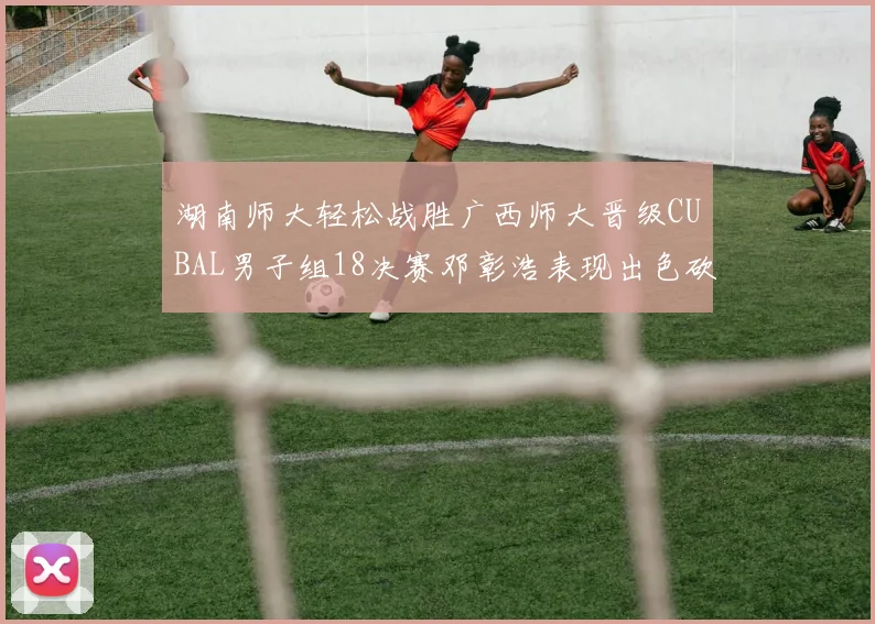 湖南师大轻松战胜广西师大晋级CUBAL男子组18决赛邓彰浩表现出色砍下26分7篮板
