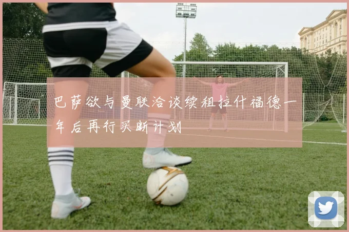 巴萨欲与曼联洽谈续租拉什福德一年后再行买断计划