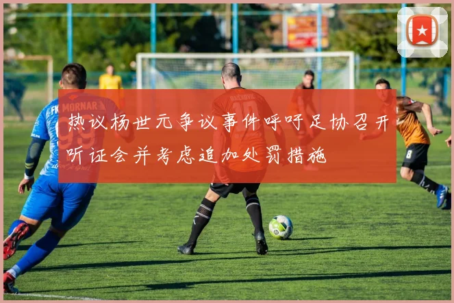 热议杨世元争议事件呼吁足协召开听证会并考虑追加处罚措施