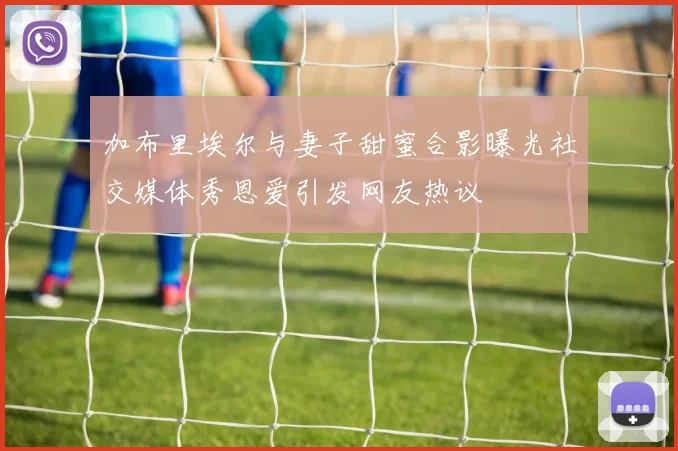 加布里埃尔与妻子甜蜜合影曝光社交媒体秀恩爱引发网友热议
