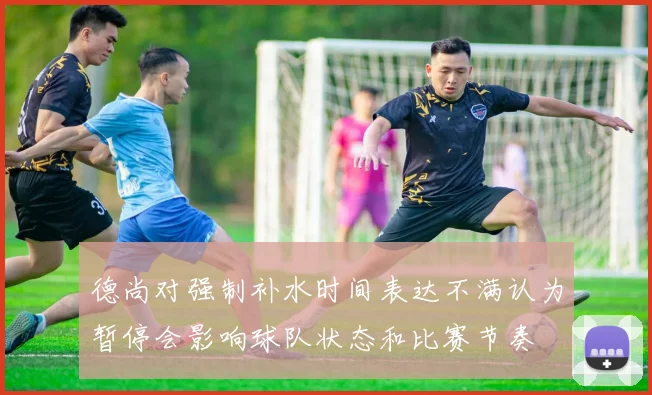 德尚对强制补水时间表达不满认为暂停会影响球队状态和比赛节奏