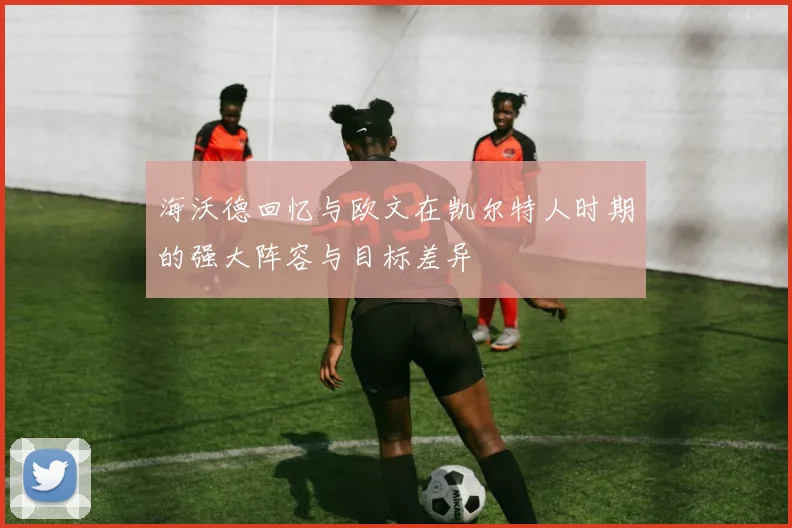 海沃德回忆与欧文在凯尔特人时期的强大阵容与目标差异