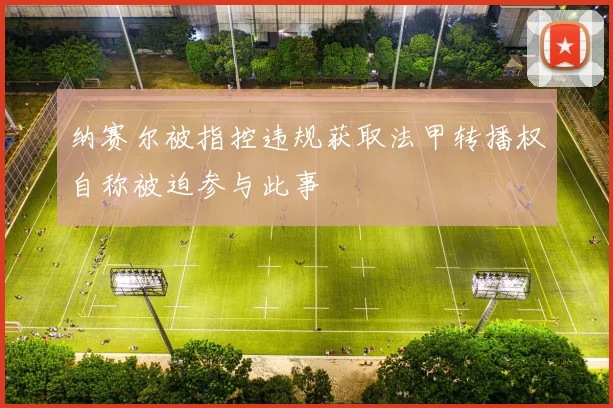 纳赛尔被指控违规获取法甲转播权自称被迫参与此事