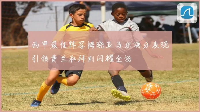 西甲最佳阵容揭晓亚马尔满分表现引领费兰和拜利闪耀全场