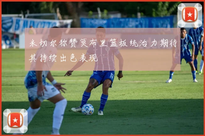 米切尔称赞莫布里篮板统治力期待其持续出色表现