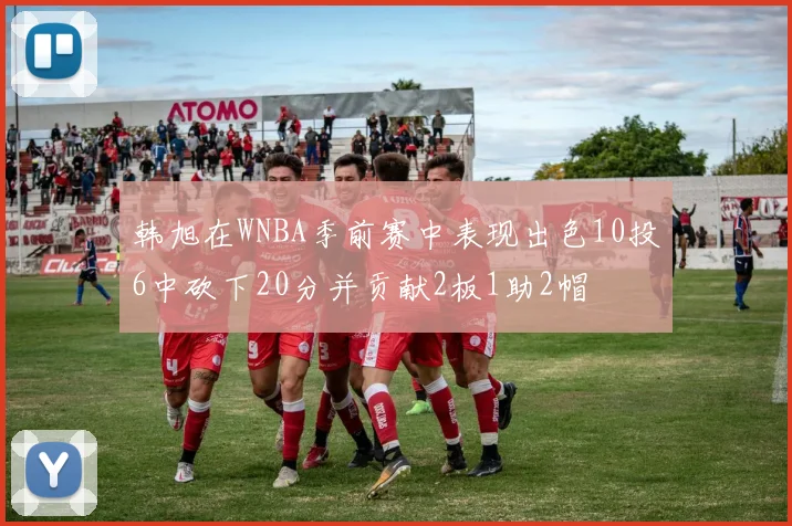 韩旭在WNBA季前赛中表现出色10投6中砍下20分并贡献2板1助2帽