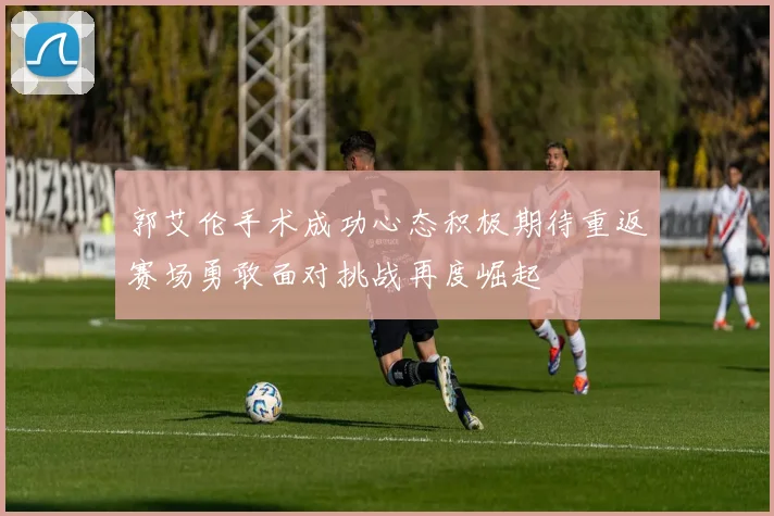 郭艾伦手术成功心态积极期待重返赛场勇敢面对挑战再度崛起