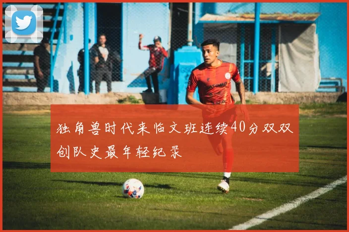 独角兽时代来临文班连续40分双双创队史最年轻纪录