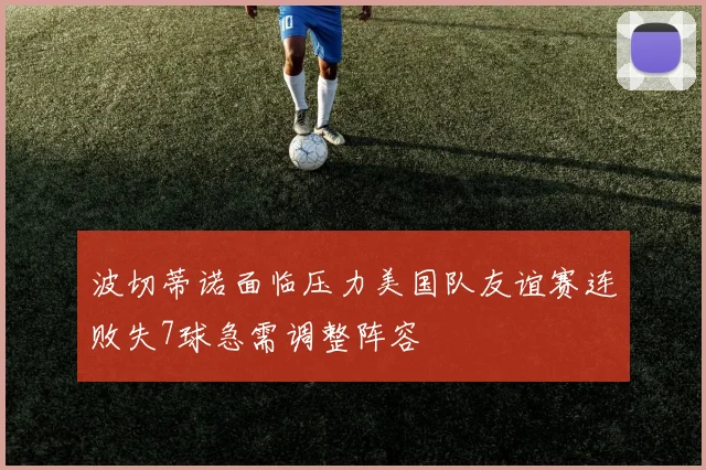 波切蒂诺面临压力美国队友谊赛连败失7球急需调整阵容