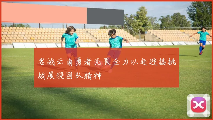 客战云南勇者无畏全力以赴迎接挑战展现团队精神