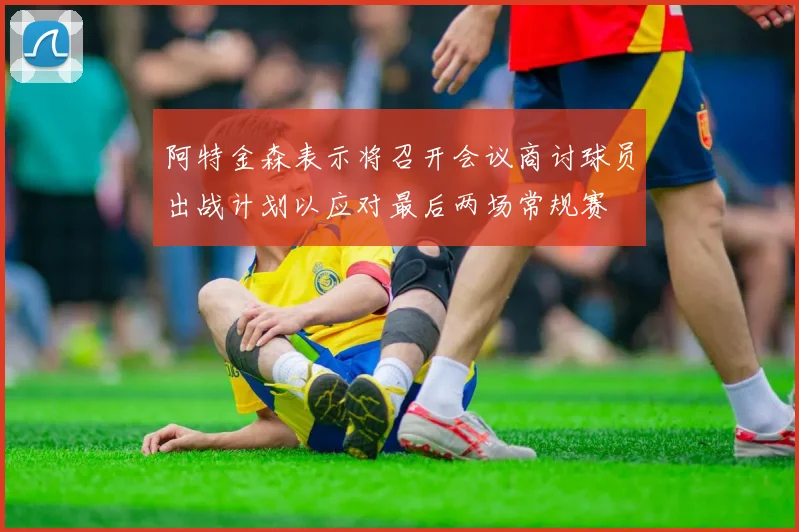 阿特金森表示将召开会议商讨球员出战计划以应对最后两场常规赛