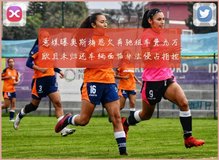 意媒曝奥斯梅恩欠奔驰租车费九万欧且未归还车辆面临非法侵占指控