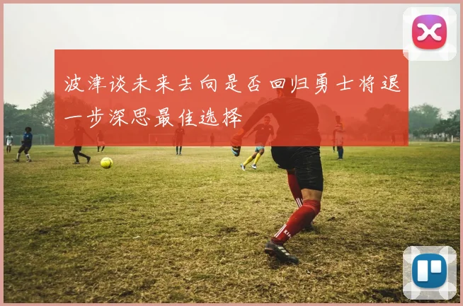 波津谈未来去向是否回归勇士将退一步深思最佳选择